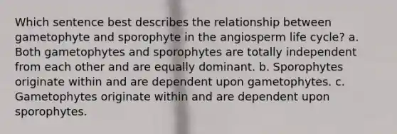 Which sentence best describes the relationship between gametophyte and sporophyte in the angiosperm life cycle? a. Both gametophytes and sporophytes are totally independent from each other and are equally dominant. b. Sporophytes originate within and are dependent upon gametophytes. c. Gametophytes originate within and are dependent upon sporophytes.