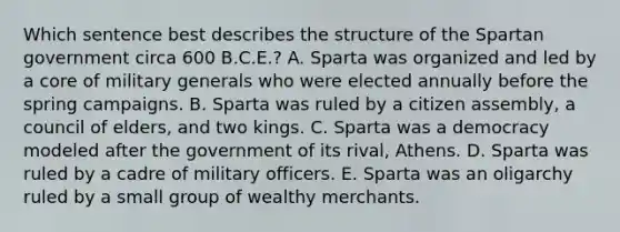 Which sentence best describes the structure of the Spartan government circa 600 B.C.E.? A. Sparta was organized and led by a core of military generals who were elected annually before the spring campaigns. B. Sparta was ruled by a citizen assembly, a council of elders, and two kings. C. Sparta was a democracy modeled after the government of its rival, Athens. D. Sparta was ruled by a cadre of military officers. E. Sparta was an oligarchy ruled by a small group of wealthy merchants.