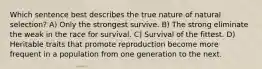 Which sentence best describes the true nature of natural selection? A) Only the strongest survive. B) The strong eliminate the weak in the race for survival. C) Survival of the fittest. D) Heritable traits that promote reproduction become more frequent in a population from one generation to the next.