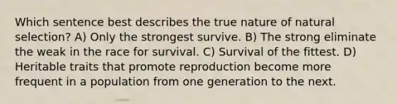 Which sentence best describes the true nature of natural selection? A) Only the strongest survive. B) The strong eliminate the weak in the race for survival. C) Survival of the fittest. D) Heritable traits that promote reproduction become more frequent in a population from one generation to the next.