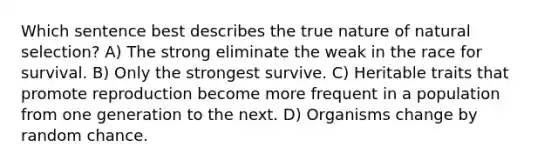 Which sentence best describes the true nature of natural selection? A) The strong eliminate the weak in the race for survival. B) Only the strongest survive. C) Heritable traits that promote reproduction become more frequent in a population from one generation to the next. D) Organisms change by random chance.