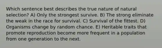 Which sentence best describes the true nature of natural selection? A) Only the strongest survive. B) The strong eliminate the weak in the race for survival. C) Survival of the fittest. D) Organisms change by random chance. E) Heritable traits that promote reproduction become more frequent in a population from one generation to the next.