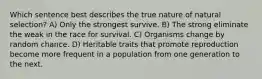 Which sentence best describes the true nature of natural selection? A) Only the strongest survive. B) The strong eliminate the weak in the race for survival. C) Organisms change by random chance. D) Heritable traits that promote reproduction become more frequent in a population from one generation to the next.