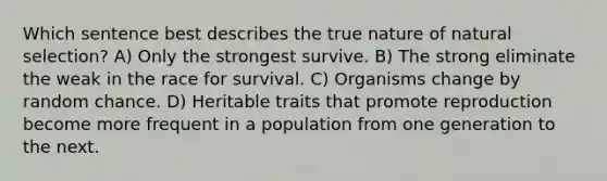 Which sentence best describes the true nature of natural selection? A) Only the strongest survive. B) The strong eliminate the weak in the race for survival. C) Organisms change by random chance. D) Heritable traits that promote reproduction become more frequent in a population from one generation to the next.