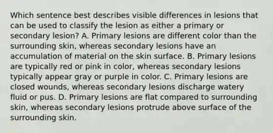 Which sentence best describes visible differences in lesions that can be used to classify the lesion as either a primary or secondary lesion? A. Primary lesions are different color than the surrounding skin, whereas secondary lesions have an accumulation of material on the skin surface. B. Primary lesions are typically red or pink in color, whereas secondary lesions typically appear gray or purple in color. C. Primary lesions are closed wounds, whereas secondary lesions discharge watery fluid or pus. D. Primary lesions are flat compared to surrounding skin, whereas secondary lesions protrude above surface of the surrounding skin.