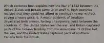 Which sentence best explains how the War of 1812 between the United States and Britain came to an end? A. Both countries realized that they could not afford to continue the war without paying a heavy price. B. A major epidemic of smallpox devastated both armies, forcing a temporary truce between the countries. C. The United States lost the war, and Britain captured parts of the Indiana Territory from the Americans. D. Britain lost the war, and the United States captured parts of southern Canada from the British.