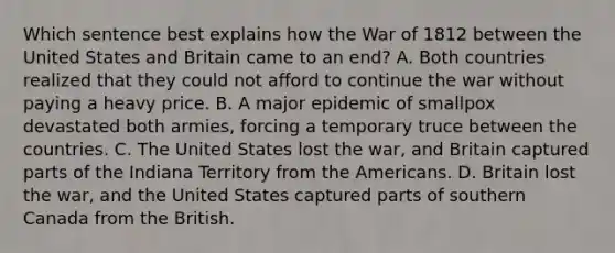 Which sentence best explains how the <a href='https://www.questionai.com/knowledge/kZ700nRVQz-war-of-1812' class='anchor-knowledge'>war of 1812</a> between the United States and Britain came to an end? A. Both countries realized that they could not afford to continue the war without paying a heavy price. B. A major epidemic of smallpox devastated both armies, forcing a temporary truce between the countries. C. The United States lost the war, and Britain captured parts of the Indiana Territory from <a href='https://www.questionai.com/knowledge/keiVE7hxWY-the-american' class='anchor-knowledge'>the american</a>s. D. Britain lost the war, and the United States captured parts of southern Canada from the British.