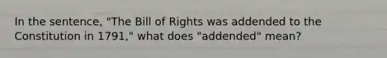 In the sentence, "The Bill of Rights was addended to the Constitution in 1791," what does "addended" mean?