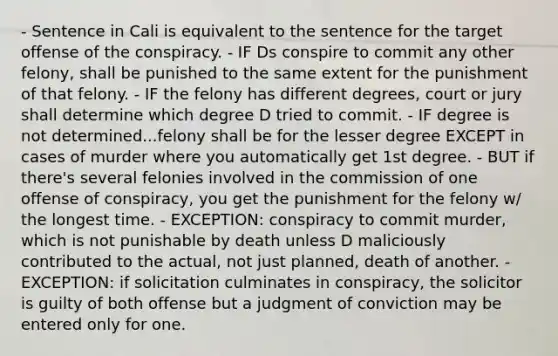 - Sentence in Cali is equivalent to the sentence for the target offense of the conspiracy. - IF Ds conspire to commit any other felony, shall be punished to the same extent for the punishment of that felony. - IF the felony has different degrees, court or jury shall determine which degree D tried to commit. - IF degree is not determined...felony shall be for the lesser degree EXCEPT in cases of murder where you automatically get 1st degree. - BUT if there's several felonies involved in the commission of one offense of conspiracy, you get the punishment for the felony w/ the longest time. - EXCEPTION: conspiracy to commit murder, which is not punishable by death unless D maliciously contributed to the actual, not just planned, death of another. - EXCEPTION: if solicitation culminates in conspiracy, the solicitor is guilty of both offense but a judgment of conviction may be entered only for one.