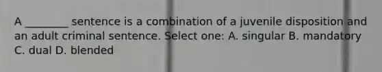 A ________ sentence is a combination of a juvenile disposition and an adult criminal sentence. Select one: A. singular B. mandatory C. dual D. blended