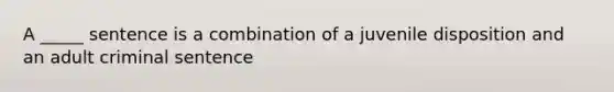 A _____ sentence is a combination of a juvenile disposition and an adult criminal sentence