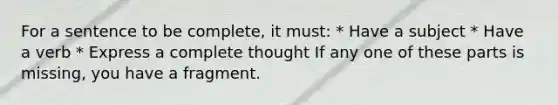 For a sentence to be complete, it must: * Have a subject * Have a verb * Express a complete thought If any one of these parts is missing, you have a fragment.