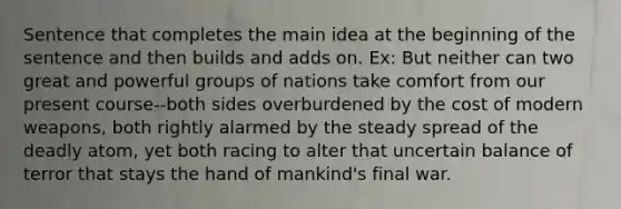 Sentence that completes the main idea at the beginning of the sentence and then builds and adds on. Ex: But neither can two great and powerful groups of nations take comfort from our present course--both sides overburdened by the cost of modern weapons, both rightly alarmed by the steady spread of the deadly atom, yet both racing to alter that uncertain balance of terror that stays the hand of mankind's final war.