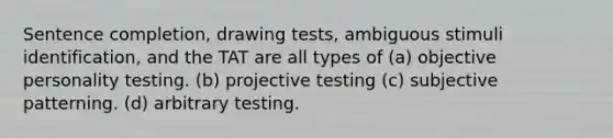 Sentence completion, drawing tests, ambiguous stimuli identification, and the TAT are all types of (a) objective personality testing. (b) projective testing (c) subjective patterning. (d) arbitrary testing.