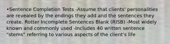 •Sentence Completion Tests -Assume that clients' personalities are revealed by the endings they add and the sentences they create. Rotter Incomplete Sentences Blank (RISB) -Most widely known and commonly used -Includes 40 written sentence "stems" referring to various aspects of the client's life