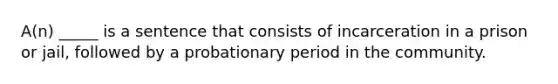 A(n) _____ is a sentence that consists of incarceration in a prison or jail, followed by a probationary period in the community.