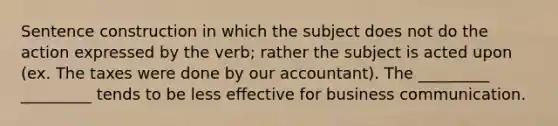 Sentence construction in which the subject does not do the action expressed by the verb; rather the subject is acted upon (ex. The taxes were done by our accountant). The _________ _________ tends to be less effective for business communication.