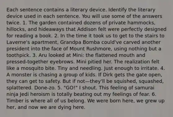 Each sentence contains a literary device. Identify the literary device used in each sentence. You will use some of the answers twice. 1. The garden contained dozens of private hammocks, hillocks, and hideaways that Addison felt were perfectly designed for reading a book. 2. In the time it took us to get to the stairs to Laverne's apartment, Grandpa Bomba could've carved another president into the face of Mount Rushmore, using nothing but a toothpick. 3. Aru looked at Mini: the flattened mouth and pressed-together eyebrows. Mini pitied her. The realization felt like a mosquito bite. Tiny and needling. Just enough to irritate. 4. A monster is chasing a group of kids. If Dirk gets the gate open, they can get to safety. But if not—they'll be squished, squashed, splattered. Done-zo. 5. "GO!" I shout. This feeling of samurai ninja Jedi heroism is totally beating out my feelings of fear. 6. Timber is where all of us belong. We were born here, we grew up her, and now we are dying here.