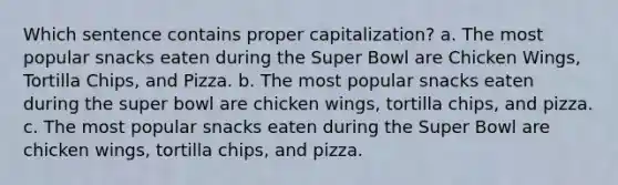 Which sentence contains proper capitalization? a. The most popular snacks eaten during the Super Bowl are Chicken Wings, Tortilla Chips, and Pizza. b. The most popular snacks eaten during the super bowl are chicken wings, tortilla chips, and pizza. c. The most popular snacks eaten during the Super Bowl are chicken wings, tortilla chips, and pizza.