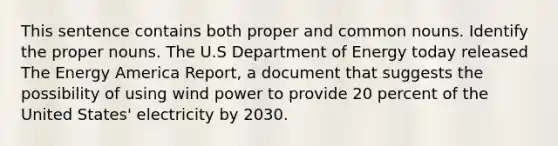 This sentence contains both proper and common nouns. Identify the proper nouns. The U.S Department of Energy today released The Energy America Report, a document that suggests the possibility of using wind power to provide 20 percent of the United States' electricity by 2030.