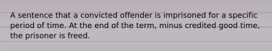 A sentence that a convicted offender is imprisoned for a specific period of time. At the end of the term, minus credited good time, the prisoner is freed.