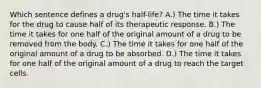 Which sentence defines a drug's half-life? A.) The time it takes for the drug to cause half of its therapeutic response. B.) The time it takes for one half of the original amount of a drug to be removed from the body. C.) The time it takes for one half of the original amount of a drug to be absorbed. D.) The time it takes for one half of the original amount of a drug to reach the target cells.