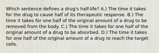 Which sentence defines a drug's half-life? A.) The time it takes for the drug to cause half of its therapeutic response. B.) The time it takes for one half of the original amount of a drug to be removed from the body. C.) The time it takes for one half of the original amount of a drug to be absorbed. D.) The time it takes for one half of the original amount of a drug to reach the target cells.