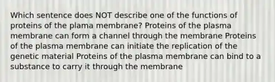 Which sentence does NOT describe one of the functions of proteins of the plama membrane? Proteins of the plasma membrane can form a channel through the membrane Proteins of the plasma membrane can initiate the replication of the genetic material Proteins of the plasma membrane can bind to a substance to carry it through the membrane