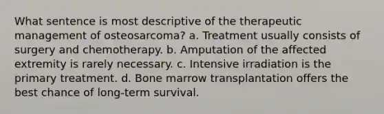 What sentence is most descriptive of the therapeutic management of osteosarcoma? a. Treatment usually consists of surgery and chemotherapy. b. Amputation of the affected extremity is rarely necessary. c. Intensive irradiation is the primary treatment. d. Bone marrow transplantation offers the best chance of long-term survival.