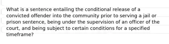 What is a sentence entailing the conditional release of a convicted offender into the community prior to serving a jail or prison sentence, being under the supervision of an officer of the court, and being subject to certain conditions for a specified timeframe?