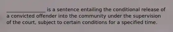 ________________ is a sentence entailing the conditional release of a convicted offender into the community under the supervision of the court, subject to certain conditions for a specified time.