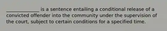 ______________ is a sentence entailing a conditional release of a convicted offender into the community under the supervision of the court, subject to certain conditions for a specified time.