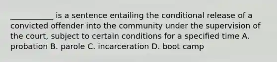 ___________ is a sentence entailing the conditional release of a convicted offender into the community under the supervision of the court, subject to certain conditions for a specified time A. probation B. parole C. incarceration D. boot camp