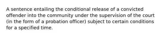 A sentence entailing the conditional release of a convicted offender into the community under the supervision of the court (in the form of a probation officer) subject to certain conditions for a specified time.