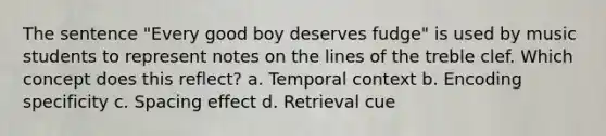 The sentence "Every good boy deserves fudge" is used by music students to represent notes on the lines of the treble clef. Which concept does this reflect? a. Temporal context b. Encoding specificity c. Spacing effect d. Retrieval cue