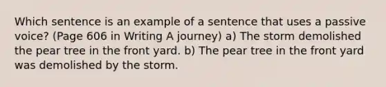 Which sentence is an example of a sentence that uses a passive voice? (Page 606 in Writing A journey) a) The storm demolished the pear tree in the front yard. b) The pear tree in the front yard was demolished by the storm.