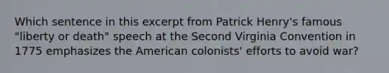 Which sentence in this excerpt from Patrick Henry's famous "liberty or death" speech at the Second Virginia Convention in 1775 emphasizes the American colonists' efforts to avoid war?