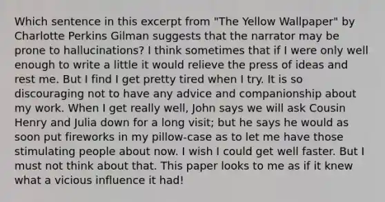 Which sentence in this excerpt from "The Yellow Wallpaper" by Charlotte Perkins Gilman suggests that the narrator may be prone to hallucinations? I think sometimes that if I were only well enough to write a little it would relieve the press of ideas and rest me. But I find I get pretty tired when I try. It is so discouraging not to have any advice and companionship about my work. When I get really well, John says we will ask Cousin Henry and Julia down for a long visit; but he says he would as soon put fireworks in my pillow-case as to let me have those stimulating people about now. I wish I could get well faster. But I must not think about that. This paper looks to me as if it knew what a vicious influence it had!