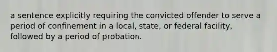 a sentence explicitly requiring the convicted offender to serve a period of confinement in a local, state, or federal facility, followed by a period of probation.