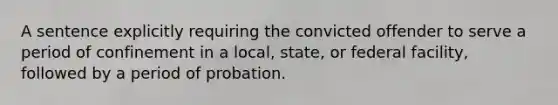 A sentence explicitly requiring the convicted offender to serve a period of confinement in a local, state, or federal facility, followed by a period of probation.