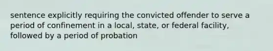 sentence explicitly requiring the convicted offender to serve a period of confinement in a local, state, or federal facility, followed by a period of probation