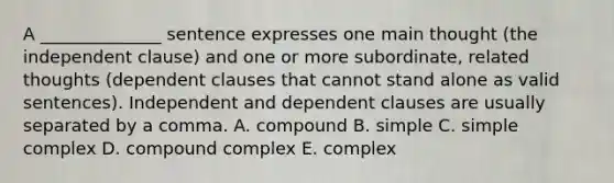 A​ ______________ sentence expresses one main thought​ (the independent​ clause) and one or more​ subordinate, related thoughts​ (dependent clauses that cannot stand alone as valid​ sentences). Independent and dependent clauses are usually separated by a comma. A. compound B. simple C. simple complex D. compound complex E. complex