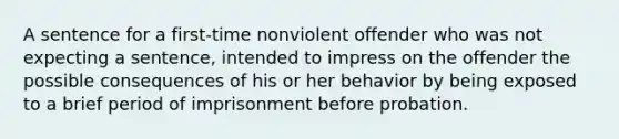 A sentence for a first-time nonviolent offender who was not expecting a sentence, intended to impress on the offender the possible consequences of his or her behavior by being exposed to a brief period of imprisonment before probation.