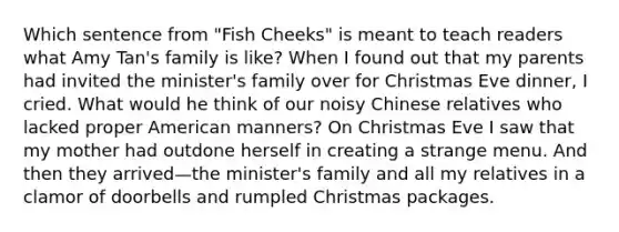 Which sentence from "Fish Cheeks" is meant to teach readers what Amy Tan's family is like? When I found out that my parents had invited the minister's family over for Christmas Eve dinner, I cried. What would he think of our noisy Chinese relatives who lacked proper American manners? On Christmas Eve I saw that my mother had outdone herself in creating a strange menu. And then they arrived—the minister's family and all my relatives in a clamor of doorbells and rumpled Christmas packages.