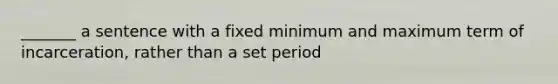 _______ a sentence with a fixed minimum and maximum term of incarceration, rather than a set period