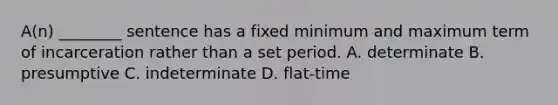 A(n) ________ sentence has a fixed minimum and maximum term of incarceration rather than a set period. A. determinate B. presumptive C. indeterminate D. flat-time