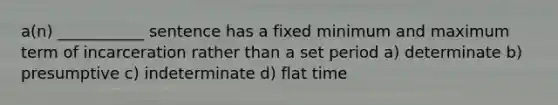 a(n) ___________ sentence has a fixed minimum and maximum term of incarceration rather than a set period a) determinate b) presumptive c) indeterminate d) flat time