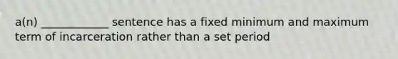 a(n) ____________ sentence has a fixed minimum and maximum term of incarceration rather than a set period