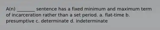 A(n) ________ sentence has a fixed minimum and maximum term of incarceration rather than a set period. a. flat-time b. presumptive c. determinate d. indeterminate