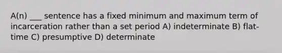 A(n) ___ sentence has a fixed minimum and maximum term of incarceration rather than a set period A) indeterminate B) flat-time C) presumptive D) determinate